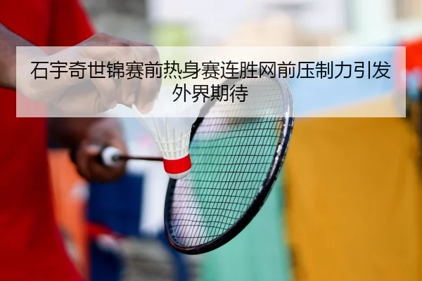石宇奇世锦赛前热身赛连胜网前压制力引发外界期待