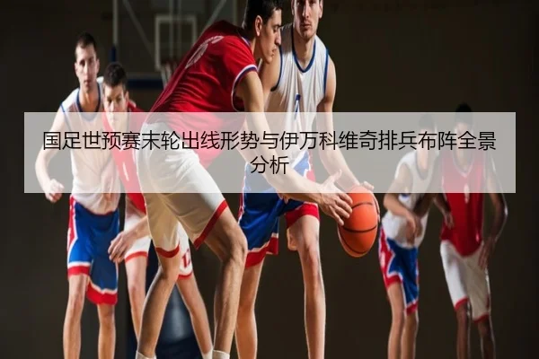 国足世预赛末轮出线形势与伊万科维奇排兵布阵全景分析