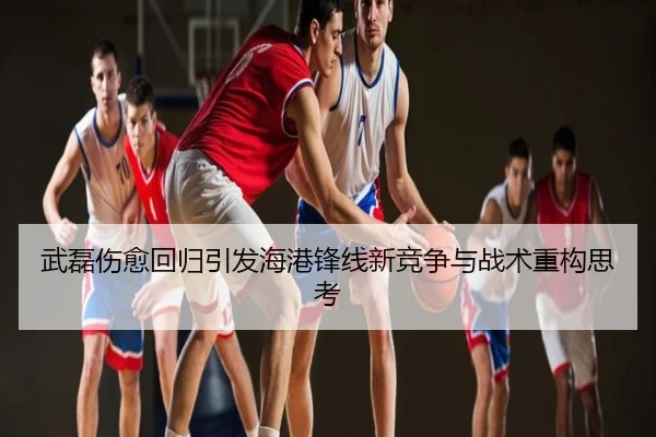 武磊伤愈回归引发海港锋线新竞争与战术重构思考