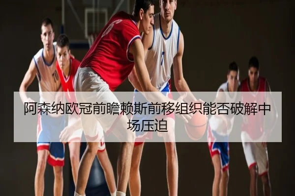 阿森纳欧冠前瞻赖斯前移组织能否破解中场压迫